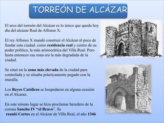 El arco del torreón del Alcázar es lo único que queda hoy
día del alcázar Real de Alfonso X.
El rey Alfonso X mandó construir el Alcázar al poco de
fundar esta ciudad. como residencia real y centro de su
poder político, la más aristocrática del Villa Real. Pero
hasta entonces esa zona era la más degradada de la
ciudad.
Se situó en la zona más elevada de la ciudad para
controlada y se situaba prácticamente pegado con la
muralla.
Los Reyes Católicos se hospedaron en alguna ocasión
en el Alcaraz.
En este mismo lugar se hizo proclamar heredero de la
corona Sancho IV “el Bravo”. Se
reunió Cortes en el Alcázar de Villa Real, el año 1346
TORREÓN DE ALCÁZAR
 