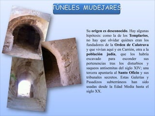 Su origen es desconocido. Hay algunas
hipótesis: como la de los Templarios,
no hay que olvidar quiénes eran los
fundadores de la Orden de Calatrava
y que vivían aquí y en Carrión, otra a la
población judía, que los habría
excavado para esconder sus
pertenencias tras los disturbios y
saqueos antisemitas del siglo XIV; una
tercera apuntaría al Santo Oficio y sus
tribunales secretos. Estas Galerías y
Pasadizos subterráneos han sido
usadas desde la Edad Media hasta el
siglo XX.
TÚNELES MUDEJARES
 