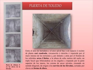 Busto de Alfonso X
en las claves de la
bóveda .
Entre el arco de herradura y el arco ojival hay a un espacio ó recinto
de planta casi cuadrada, circunscrito á derecha é izquierda por el
muro intenso de los torreones y, por delante y atrás por el frontón de
los referidos arcos Ciñelos, a la altura de ocho metros del suelo, un
triple bocel que bifurcándose en los ángulos y trepando por la parte
superior de los muros, los corona de arcos ojivales, cruzando en
sentido diagonal, da origen á los nervios de las bóvedas, cerradas por
claves en forma de disco.
PUERTA DE TOLEDO
 