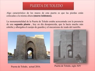 Puesta de Toledo, actual 2016. Puerta de Toledo, siglo XIV
Algo característico de los muros de esta puerta es que las pierdas están
colocadas a la misma altura (muros isódomos).
La monumentalidad de la Puerta de Toledo estaba acrecentada con la presencia
de una segunda planta , hoy en día desaparecida, que la hacia mucho más
esbelta y albergaba el cuerpo de guardia y el mecanismo de izado del rastrillo.
PUERTA DE TOLEDO
 