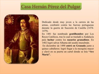 Casa Hernán Pérez del Pulgar
Dedicado desde muy joven a la carrera de las
armas, combatió contra las fuerzas portuguesas
durante la guerra de Sucesión de Castilla (1474-
1479).
En 1481 fue nombrado gentilhombre por Los
Reyes Católicos, tras lo cual se trasladó a Andalucía
para luchar contra los nazaríes granadinos. En
1482 logró salvar Alhama del asedio musulmán.
En diciembre de 1490 entró en Granada junto a
quince caballeros: logró llegar a la mezquita mayor
y clavó en su puerta un cartel donde se leía “Ave
María”.
 