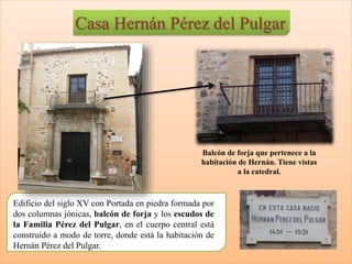 Casa Hernán Pérez del Pulgar
Edificio del siglo XV con Portada en piedra formada por
dos columnas jónicas, balcón de forja y los escudos de
la Familia Pérez del Pulgar, en el cuerpo central está
construido a modo de torre, donde está la habitación de
Hernán Pérez del Pulgar.
Balcón de forja que pertenece a la
habitación de Hernán. Tiene vistas
a la catedral.
 