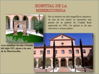 De su interior sus dos magníficos claustros,
en uno de los cuales se encuentra una
puerta de la judería de Ciudad Real
aparecida en 1991. Su iglesia es de una
sola nave y testero plano.
Arco mudéjar de una vivienda
del siglo XIV, ajeno a la casa
de la Misericordia.
 