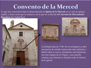 Lo que hoy conocemos bajo la denominación de Iglesia de la Merced, no es sino la antigua
capilla, y único resto que se conserva, de lo que en su día fue el Convento de Mercedarios
Descalzos de Ciudad Real.
La fachada data de 1760. En el rectángulo se abre
una puerta de entrada enmarcada entre pilastras y
dintel sobre la cual se sobreponen una hornacina,
con una imagen de la Virgen, y una sencilla
ventana cuya función es iluminar todo el interior
de la iglesia.
 