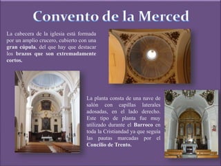 La cabecera de la iglesia está formada
por un amplio crucero, cubierto con una
gran cúpula, del que hay que destacar
los brazos que son extremadamente
cortos.
La planta consta de una nave de
salón con capillas laterales
adosadas, en el lado derecho.
Este tipo de planta fue muy
utilizado durante el Barroco en
toda la Cristiandad ya que seguía
las pautas marcadas por el
Concilio de Trento.
 