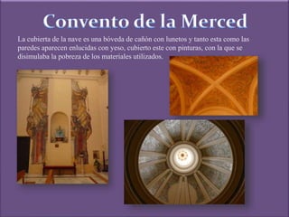 La cubierta de la nave es una bóveda de cañón con lunetos y tanto esta como las
paredes aparecen enlucidas con yeso, cubierto este con pinturas, con la que se
disimulaba la pobreza de los materiales utilizados.
 