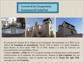 El convento de clausura de la Virgen de la Concepción, fue construido en el XVI. Es un
edificio de transición al renacimiento. Desde 1996 se dedicó a la madre fundadora,
Santa Beatriz de Silva desde 1996. En el 2008, debido a la falta de vocación, las
Concepcionistas son trasladadas a Osuna.
Conserva claustro y celdas del XVI, la iglesia iniciada en la misma época, sufrió grandes
modificaciones en el esplendor del neoclasicismo. Destaca la Sala Capitular por sus
dimensiones y artesanados. Aquí se guarda una talla de la Virgen del siglo XIII,
conocida como La Porterita.
Convento de las Concepcionistas
Franciscanas de Ciudad Real
 