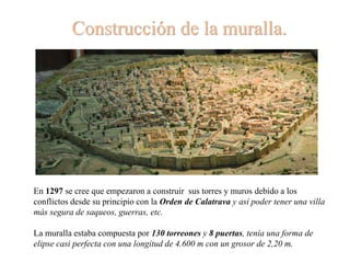 Construcción de la muralla.
En 1297 se cree que empezaron a construir sus torres y muros debido a los
conflictos desde su principio con la Orden de Calatrava y así poder tener una villa
más segura de saqueos, guerras, etc.
La muralla estaba compuesta por 130 torreones y 8 puertas, tenía una forma de
elipse casi perfecta con una longitud de 4.600 m con un grosor de 2,20 m.
 