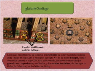 Iglesia de Santiago
Las piezas más atractivas de la iglesia el artesonado de la nave central construida
entre finales del siglo XIV y principios del siglo XV. Es de estilo mudéjar, siendo
construido durante el siglo XIV. Está policromado, con decoración de dibujos
geométricos, vegetales muy estilizados, y los escudos heráldicos, de Santiago, la
Orden de Calatrava y de los Núñez de Godoy.
Escudos heráldicos de
órdenes militares
 