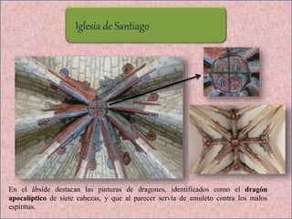 Iglesia de Santiago
En el ábside destacan las pinturas de dragones, identificados como el dragón
apocalíptico de siete cabezas, y que al parecer servía de amuleto contra los malos
espíritus.
 