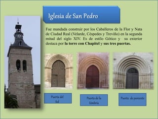 Fue mandada construir por los Caballeros de la Flor y Nata
de Ciudad Real (Velarde, Céspedes y Treviño) en la segunda
mitad del siglo XIV. Es de estilo Gótico y su exterior
destaca por la torre con Chapitel y sus tres puertas.
Puerta de la
Umbría
Puerta del
Sol
Puerta de poniente
 