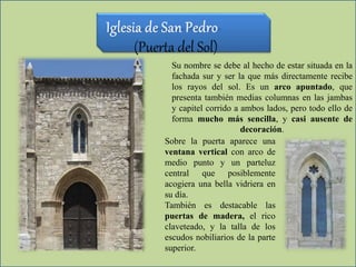 (Puerta del Sol)
Su nombre se debe al hecho de estar situada en la
fachada sur y ser la que más directamente recibe
los rayos del sol. Es un arco apuntado, que
presenta también medias columnas en las jambas
y capitel corrido a ambos lados, pero todo ello de
forma mucho más sencilla, y casi ausente de
decoración.
Sobre la puerta aparece una
ventana vertical con arco de
medio punto y un parteluz
central que posiblemente
acogiera una bella vidriera en
su día.
También es destacable las
puertas de madera, el rico
claveteado, y la talla de los
escudos nobiliarios de la parte
superior.
 