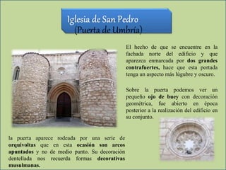 (Puerta de Umbría)
El hecho de que se encuentre en la
fachada norte del edificio y que
aparezca enmarcada por dos grandes
contrafuertes, hace que esta portada
tenga un aspecto más lúgubre y oscuro.
Sobre la puerta podemos ver un
pequeño ojo de buey con decoración
geométrica, fue abierto en época
posterior a la realización del edificio en
su conjunto.
la puerta aparece rodeada por una serie de
orquivoltas que en esta ocasión son arcos
apuntados y no de medio punto. Su decoración
dentellada nos recuerda formas decorativas
musulmanas.
 