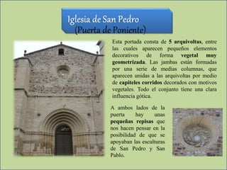 (Puerta de Poniente)
Esta portada consta de 5 arquivoltas, entre
las cuales aparecen pequeños elementos
decorativos de forma vegetal muy
geometrizada. Las jambas están formadas
por una serie de medias columnas, que
aparecen unidas a las arquivoltas por medio
de capiteles corridos decorados con motivos
vegetales. Todo el conjunto tiene una clara
influencia gótica.
A ambos lados de la
puerta hay unas
pequeñas repisas que
nos hacen pensar en la
posibilidad de que se
apoyaban las esculturas
de San Pedro y San
Pablo.
 