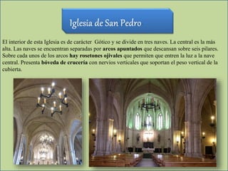 El interior de esta Iglesia es de carácter Gótico y se divide en tres naves. La central es la más
alta. Las naves se encuentran separadas por arcos apuntados que descansan sobre seis pilares.
Sobre cada unos de los arcos hay rosetones ojivales que permiten que entren la luz a la nave
central. Presenta bóveda de crucería con nervios verticales que soportan el peso vertical de la
cubierta.
 