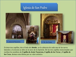 Existen tres capillas, dos al lado del ábside, en la cabecera de cada una de las naves
laterales y la tercera se abre en la nave de la Epístola. De las tres capillas mencionadas que
reciben los nombres de Capilla de Jesús Nazareno, Capilla de los Veras y Capilla de
los Coca, destaca esta última por su valor artístico.
C. De los VerasC. Jesús de Nazareno
 