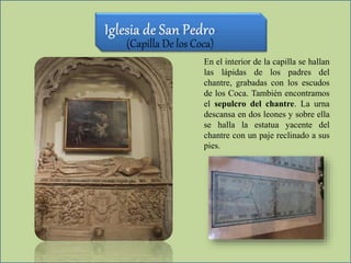 (Capilla De los Coca)
En el interior de la capilla se hallan
las lápidas de los padres del
chantre, grabadas con los escudos
de los Coca. También encontramos
el sepulcro del chantre. La urna
descansa en dos leones y sobre ella
se halla la estatua yacente del
chantre con un paje reclinado a sus
pies.
 