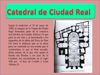 Según la tradición, el 25 de mayo de
1088, la imagen de la Virgen del Prado
llegó formando parte de la comitiva
real del Rey de Castilla Alfonso VI que
paró en ese sitio y al mostrársela a los
lugareños de la aldea del Pozo de Don
Gil estos le pidieron que se la diese
para ser venerada en una ermita que le
construirían, lo que al final accedió,
dicha ermita, de la que sólo queda la
Puerta del Perdón a los pies de la
Catedral, fue reconstruida en el siglo
XIII por el Rey de Castilla y León
Alfonso X.
 