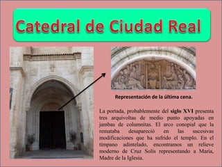La portada, probablemente del siglo XVI presenta
tres arquivoltas de medio punto apoyadas en
jambas de columnitas. El arco conopial que la
remataba desapareció en las sucesivas
modificaciones que ha sufrido el templo. En el
tímpano adintelado, encontramos un relieve
moderno de Cruz Solís representando a María,
Madre de la Iglesia.
Representación de la última cena.
 