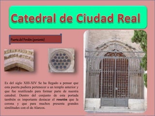 Puertadel Perdón (poniente)
Es del siglo XIII-XIV Se ha llegado a pensar que
esta puerta pudiera pertenecer a un templo anterior y
que fue reutilizado para formar parte de nuestra
catedral. Dentro del conjunto de esta portada
también es importante destacar el rosetón que la
corona y que para muchos presenta grandes
similitudes con el de Alarcos.
 