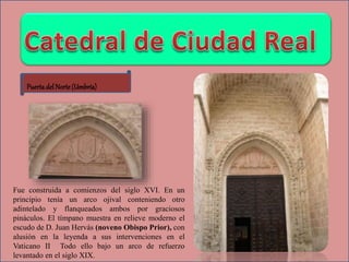 Puertadel Norte (Umbría)
Fue construida a comienzos del siglo XVI. En un
principio tenía un arco ojival conteniendo otro
adintelado y flanqueados ambos por graciosos
pináculos. El tímpano muestra en relieve moderno el
escudo de D. Juan Hervás (noveno Obispo Prior), con
alusión en la leyenda a sus intervenciones en el
Vaticano II Todo ello bajo un arco de refuerzo
levantado en el siglo XIX.
 