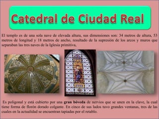 El templo es de una sola nave de elevada altura, sus dimensiones son: 34 metros de altura, 53
metros de longitud y 18 metros de ancho, resultado de la supresión de los arcos y muros que
separaban las tres naves de la Iglesia primitiva,
Es poligonal y está cubierto por una gran bóveda de nervios que se unen en la clave, la cual
tiene forma de florón dorado colgante. En cinco de sus lados tuvo grandes ventanas, tres de las
cuales en la actualidad se encuentran tapiadas por el retablo.
 