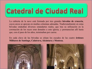 La cubierta de la nave está formada por tres grandes bóvedas de crucería,
cuyos arcos se apoyan en medias columnas adosadas. Tradicionalmente en estas
bóvedas ondeaban diversos estandartes reales, que tras su utilización en la
coronación de los reyes eran donados a esta iglesia, y permanecían allí hasta
que, con el paso de los años, terminaban por caerse.
En cada clave de las bóvedas se sitúan los escudos de las cuatro órdenes
Militares de Santiago, Calatrava, Alcántara y Montesa.
 