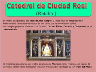 El retablo está formado por predella, tres cuerpos, y sobre ellos un coronamiento.
Verticalmente se encuentra dividido en tres calles con intercolumnios dobles.
Los cuerpos presentan alternancia de órdenes, Dórico, Jónico, Corintio y Compuesto en el
coronamiento.
El programa iconográfico del retablo es netamente Mariano en los relieves, con figuras de
diferentes santos en las hornacinas y todo él presidido por la imagen de la Virgen del Prado.
(Retablo)
 
