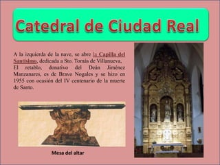 Mesa del altar
A la izquierda de la nave, se abre la Capilla del
Santísimo, dedicada a Sto. Tomás de Villanueva,
El retablo, donativo del Deán Jiménez
Manzanares, es de Bravo Nogales y se hizo en
1955 con ocasión del IV centenario de la muerte
de Santo.
 