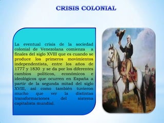 La eventual crisis de la sociedad
colonial de Venezolana comienza a
finales del siglo XVIII que es cuando se
produce los primeros movimientos
independentista, entre los años de
1777 y 1830 y se da por los diferentes
cambios      políticos,  económicos     e
ideológicos que ocurren en España a
partir de la segunda mitad del siglo
XVIII, así como también tuvieron
mucho       que      ver   la   distintas
transformaciones         del     sistema
capitalista mundial.
 