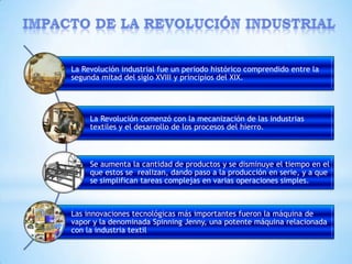 La Revolución industrial fue un periodo histórico comprendido entre la
segunda mitad del siglo XVIII y principios del XIX.




     La Revolución comenzó con la mecanización de las industrias
     textiles y el desarrollo de los procesos del hierro.



     Se aumenta la cantidad de productos y se disminuye el tiempo en el
     que estos se realizan, dando paso a la producción en serie, y a que
     se simplifican tareas complejas en varias operaciones simples.



Las innovaciones tecnológicas más importantes fueron la máquina de
vapor y la denominada Spinning Jenny, una potente máquina relacionada
con la industria textil
 