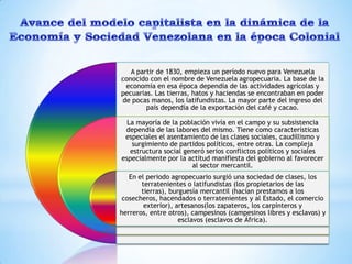A partir de 1830, empieza un período nuevo para Venezuela
conocido con el nombre de Venezuela agropecuaria. La base de la
 economía en esa época dependía de las actividades agrícolas y
pecuarias. Las tierras, hatos y haciendas se encontraban en poder
de pocas manos, los latifundistas. La mayor parte del ingreso del
        país dependía de la exportación del café y cacao.

  La mayoría de la población vivía en el campo y su subsistencia
 dependía de las labores del mismo. Tiene como características
 especiales el asentamiento de las clases sociales, caudillismo y
   surgimiento de partidos políticos, entre otras. La compleja
   estructura social generó serios conflictos políticos y sociales
especialmente por la actitud manifiesta del gobierno al favorecer
                        al sector mercantil.
   En el periodo agropecuario surgió una sociedad de clases, los
       terratenientes o latifundistas (los propietarios de las
       tierras), burguesía mercantil (hacían prestamos a los
 cosecheros, hacendados o terratenientes y al Estado, el comercio
        exterior), artesanos(los zapateros, los carpinteros y
herreros, entre otros), campesinos (campesinos libres y esclavos) y
                    esclavos (esclavos de África).
 