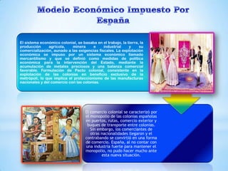El sistema económico colonial, se basaba en el trabajo, la tierra, la
producción     agrícola,    minera      e    industrial     y     su
comercialización, aunado a las exigencias fiscales. La explotación
económica se impuso por un sistema económico llamado
mercantilismo y que se definió como medidas de política
económica para la intervención del Estado, mediante la
acumulación de metales preciosos y una balanza comercial
favorable. Formulación de Pacto colonial, consistente en la
explotación de las colonias en beneficio exclusivo de la
metrópoli, lo que implica el proteccionismo de las manufacturas
nacionales y del comercio con las colonias.




                                    El comercio colonial se caracterizó por
                                    el monopolio de las colonias españolas
                                    en puertos, rutas, comercio exterior y
                                     buques de transporte entre colonias.
                                       Sin embargo, los comerciantes de
                                       otras nacionalidades llegaron y el
                                    contrabando se convirtió en una forma
                                    de comercio. España, al no contar con
                                    una industria fuerte para mantener el
                                    monopolio, no pudo hacer mucho ante
                                             esta nueva situación.
 
