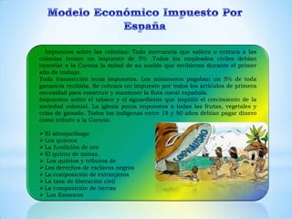 Impuestos sobre las colonias: Toda mercancía que saliera o entrara a las
colonias tenían un impuesto de 5% .Todos los empleados civiles debían
cancelar a la Corona la mitad de su sueldo que recibieran durante el primer
año de trabajo.
Toda transacción tenía impuestos. Los misioneros pagaban un 5% de toda
ganancia recibida. Se cobrara un impuesto por todos los artículos de primera
necesidad para construir y mantener la flota naval española.
Impuestos sobre el tabaco y el aguardiente que impidió el crecimiento de la
sociedad colonial. La iglesia ponía impuestos a todas las frutas, vegetales y
crías de ganado. Todos los indígenas entre 18 y 50 años debían pagar dinero
como tributo a la Corona.

 El almojarifazgo
 Los quintos
 La fundición de oro
 El quinto de minas.
 Los quintos y tributos de
 Los derechos de esclavos negros
 La composición de extranjeros
 La tasa de liberación civil
 La composición de tierras
 Los Estancos
 