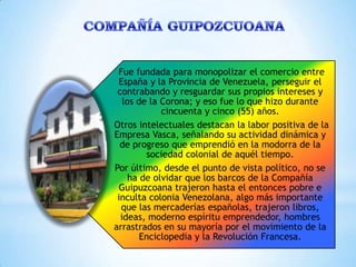 Fue fundada para monopolizar el comercio entre
 España y la Provincia de Venezuela, perseguir el
 contrabando y resguardar sus propios intereses y
   los de la Corona; y eso fue lo que hizo durante
             cincuenta y cinco (55) años.
Otros intelectuales destacan la labor positiva de la
Empresa Vasca, señalando su actividad dinámica y
  de progreso que emprendió en la modorra de la
         sociedad colonial de aquél tiempo.
Por último, desde el punto de vista político, no se
     ha de olvidar que los barcos de la Compañía
 Guipuzcoana trajeron hasta el entonces pobre e
 inculta colonia Venezolana, algo más importante
  que las mercaderías españolas, trajeron libros,
  ideas, moderno espíritu emprendedor, hombres
arrastrados en su mayoría por el movimiento de la
        Enciclopedia y la Revolución Francesa.
 