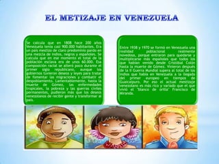 Se calcula que en 1808 hace 200 años
Venezuela tenía casi 900.000 habitantes. Era    Entre 1938 y 1970 se formó en Venezuela una
un país mestizo de claro predominio pardo en    realidad        poblacional        realmente
una mezcla de indios, negros y españoles. Se    novedosa, porque entraron para quedarse y
calcula que en ese momento el total de la       multiplicarse más españoles que todos los
población esclava era de unos 60.000. Esa       que habían venido desde Cristóbal Colón
composición racial se alteró poco durante el    hasta la muerte de Gómez. Vinieron después
primer siglo republicano, aunque los            de la II Guerra Mundial supera al total de los
gobiernos tuvieron deseos y leyes para tratar   indios que había en Venezuela a la llegada
de fomentar las migraciones y combatir el       del primer europeo en tiempos de
despoblamiento. Lamentablemente, hasta la       Guaicaipuro. Por eso el actual mestizaje
muerte de Gómez, las enfermedades               venezolano es más rico y variado que el que
tropicales, la pobreza y las guerras civiles    vivió el "blanco de orilla" Francisco de
permanentes, pudieron más que los deseos        Miranda.
venezolanos de recibir gente y transformar al
país.
 