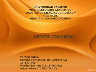 UNIVERSIDAD YACAMBÚ
     VICERRECTORADO ACADEMICO
  FACULTAD DE CIENCIAS JURÍDICAS Y
             POLÍTICAS
     HISTORIA SOCIOECONOMICA




         CRISIS COLONIAL



Participantes.
Romina Fernández De Córdova C.I
13.873.441
Morillo Gabriela C.I 13.780.921
Anais Pérez C.I 20.500.182.
 