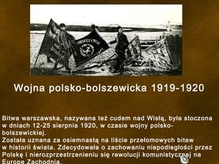 Wojna polsko-bolszewicka 1919-1920
Bitwa warszawska, nazywana też cudem nad Wisłą, była stoczona
w dniach 12-25 sierpnia 1920, w czasie wojny polsko-
bolszewickiej.
Została uznana za osiemnastą na liście przełomowych bitew
w historii świata. Zdecydowała o zachowaniu niepodległości przez
Polskę i nierozprzestrzenieniu się rewolucji komunistycznej na
Europę Zachodnią.
 