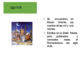 SigloXVIII
• Se encuentran, en
Medio Oriente, los
cuentos de las mil y una
noches.
• Escritos en la Edad Media,
pero publicados y
conocidos hasta el
Romanticismo del siglo
XVIII.
 