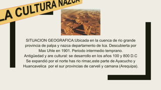 SITUACION GEOGRAFICA:Ubicada en la cuenca de rio grande
provincia de palpa y nazca departamento de Ica. Descubierta por
Max Uhle en 1901. Periodo intermedio temprano.
Antigüedad y are cultural: se desarrollo en los años 100 y 800 D.C
Se expandió por el norte has rio rimac,este parte de Ayacucho y
Huancavelica por el sur provincias de carveli y camana (Arequipa).
 