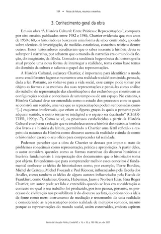 184 • Notas de leitura, resumos e resenhas
Revista de Educação Pública, Cuiabá/MT, v. 16, n. 30, p. 183-186, jan.-abr. 2007
3. Conhecimento geral da obra
Em sua obra “A História Cultural: Entre Práticas e Representações”, composta
por oito ensaios publicados entre 1982 e 1986, Chartier evidencia que, nos anos
de 1950 e 60, os historiadores buscavam uma forma de saber controlado, apoiado
sobre técnicas de investigação, de medidas estatísticas, conceitos teóricos dentre
outros. Esses historiadores acreditavam que o saber inerente à história devia se
sobrepor à narrativa, por acharem que o mundo da narrativa era o mundo da fic-
ção, do imaginário, da fábula. Contudo a tendência hegemônica da historiografia
atual propõe uma nova forma de interrogar a realidade, toma como base temas
do domínio da cultura e salienta o papel das representações.
A História Cultural, esclarece Chartier, é importante para identificar o modo
como em diferentes lugares e momentos uma realidade social é construída, pensada,
dada a ler. Portanto, ao voltar-se para a vida social, esse campo pode tomar por
objeto as formas e os motivos das suas representações e pensá-las como análise
do trabalho de representação das classificações e das exclusões que constituem as
configurações sociais e conceituais de um tempo ou de um espaço. No entanto, a
História Cultural deve ser entendida como o estudo dos processos com os quais
se constrói um sentido, uma vez que as representações podem ser pensadas como
“[...] esquemas intelectuais, que criam as figuras graças às quais o presente pode
adquirir sentido, o outro tornar-se inteligível e o espaço ser decifrado” (CHAR-
TIER, 1990,p.17). Como se vê, os processos estabelecidos a partir da História
Cultural envolvem a relação que se estabelece entre a história dos textos, a história
dos livros e a história da leitura, permitindo a Chartier uma fértil reflexão a res-
peito da natureza da História como discurso acerca da realidade e ainda de como
o historiador exerce o seu ofício para compreender tal realidade.
Podemos perceber que a obra de Chartier se destaca por impor o trato de
problemas conceituais como representação, prática e apropriação. A partir deles,
o autor considera questões como as formas narrativas do discurso histórico e
literário, fundamentais à interpretação dos documentos que o historiador toma
por objeto. Entendemos que para compreender melhor esses conceitos é funda-
mental conhecer as idéias de historiadores como, por exemplo, Pierre Bordieu,
Michel de Certeau, Michel Foucault e Paul Ricoeur, influenciados pela Escola dos
Analles, como também as idéias de alguns autores influenciados pela Escola de
Frankfurt, como Gadamer, Geertz, Habermas, Jauss e Norbert Elias. Para Roger
Chartier, um autor pode ser lido e entendido quando se leva em consideração o
contexto no qual o seu trabalho foi produzido, por isso pensar, portanto, os pro-
cessos de civilização nos possibilitam ir do discurso ao fato, questionando a idéia
de fonte como mero instrumento de mediação e testemunho de uma realidade
e considerando as representações como realidade de múltiplos sentidos, mesmo
porque as representações do mundo social, assim construídas, embora aspirem
 