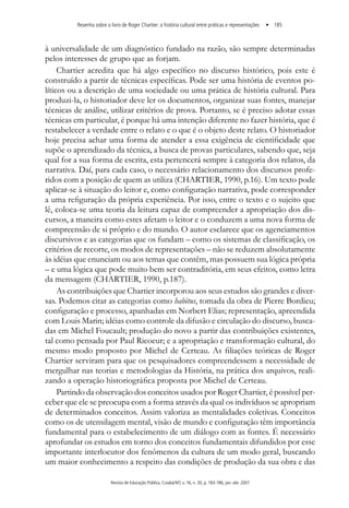 Resenha sobre o livro de roger chartier: a história cultural entre práticas e representações • 185
Revista de Educação Pública, Cuiabá/MT, v. 16, n. 30, p. 183-186, jan.-abr. 2007
à universalidade de um diagnóstico fundado na razão, são sempre determinadas
pelos interesses de grupo que as forjam.
Chartier acredita que há algo específico no discurso histórico, pois este é
construído a partir de técnicas específicas. Pode ser uma história de eventos po-
líticos ou a descrição de uma sociedade ou uma prática de história cultural. Para
produzi-la, o historiador deve ler os documentos, organizar suas fontes, manejar
técnicas de análise, utilizar critérios de prova. Portanto, se é preciso adotar essas
técnicas em particular, é porque há uma intenção diferente no fazer história, que é
restabelecer a verdade entre o relato e o que é o objeto deste relato. O historiador
hoje precisa achar uma forma de atender a essa exigência de cientificidade que
supõe o aprendizado da técnica, a busca de provas particulares, sabendo que, seja
qual for a sua forma de escrita, esta pertencerá sempre à categoria dos relatos, da
narrativa. Daí, para cada caso, o necessário relacionamento dos discursos profe-
ridos com a posição de quem as utiliza (CHARTIER, 1990, p.16). Um texto pode
aplicar-se à situação do leitor e, como configuração narrativa, pode corresponder
a uma refiguração da própria experiência. Por isso, entre o texto e o sujeito que
lê, coloca-se uma teoria da leitura capaz de compreender a apropriação dos dis-
cursos, a maneira como estes afetam o leitor e o conduzem a uma nova forma de
compreensão de si próprio e do mundo. O autor esclarece que os agenciamentos
discursivos e as categorias que os fundam – como os sistemas de classificação, os
critérios de recorte, os modos de representações – não se reduzem absolutamente
às idéias que enunciam ou aos temas que contêm, mas possuem sua lógica própria
– e uma lógica que pode muito bem ser contraditória, em seus efeitos, como letra
da mensagem (CHARTIER, 1990, p.187).
As contribuições que Chartier incorporou aos seus estudos são grandes e diver-
sas. Podemos citar as categorias como habitus, tomada da obra de Pierre Bordieu;
configuração e processo, apanhadas em Norbert Elias; representação, apreendida
com Louis Marin; idéias como controle da difusão e circulação do discurso, busca-
das em Michel Foucault; produção do novo a partir das contribuições existentes,
tal como pensada por Paul Ricoeur; e a apropriação e transformação cultural, do
mesmo modo proposto por Michel de Certeau. As filiações teóricas de Roger
Chartier serviram para que os pesquisadores compreendessem a necessidade de
mergulhar nas teorias e metodologias da História, na prática dos arquivos, reali-
zando a operação historiográfica proposta por Michel de Certeau.
Partindo da observação dos conceitos usados por Roger Chartier, é possível per-
ceber que ele se preocupa com a forma através da qual os indivíduos se apropriam
de determinados conceitos. Assim valoriza as mentalidades coletivas. Conceitos
como os de utensilagem mental, visão de mundo e configuração têm importância
fundamental para o estabelecimento de um diálogo com as fontes. É necessário
aprofundar os estudos em torno dos conceitos fundamentais difundidos por esse
importante interlocutor dos fenômenos da cultura de um modo geral, buscando
um maior conhecimento a respeito das condições de produção da sua obra e das
 