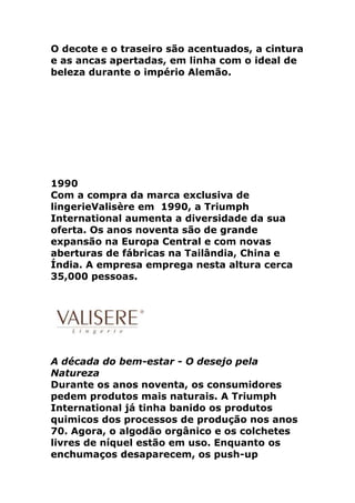 O decote e o traseiro são acentuados, a cintura
e as ancas apertadas, em linha com o ideal de
beleza durante o império Alemão.




1990
Com a compra da marca exclusiva de
lingerieValisère em 1990, a Triumph
International aumenta a diversidade da sua
oferta. Os anos noventa são de grande
expansão na Europa Central e com novas
aberturas de fábricas na Tailândia, China e
Índia. A empresa emprega nesta altura cerca
35,000 pessoas.




A década do bem-estar - O desejo pela
Natureza
Durante os anos noventa, os consumidores
pedem produtos mais naturais. A Triumph
International já tinha banido os produtos
quimicos dos processos de produção nos anos
70. Agora, o algodão orgânico e os colchetes
livres de níquel estão em uso. Enquanto os
enchumaços desaparecem, os push-up
 