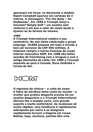 aparecem em força: na Alemanha a modelo
Naomi Campbell aparece em cartazes de 3
metros. A mensagem: "For the Body – for
theSenses". Em 1998 a Triumph lança o
inovador“Simply Soft”: um soutien sem
costuras e em que o calor do corpo ajuda a
ajustar-se às formas do mesmo.
1986
A Triumph International celebra o seu
centenário. No ano desta celebração o grupo
emprega 19,000 pessoas em todo o mundo e
tem um turnover de CHF 996 milhões. A
empresa compra a marca francesa de roupa
interior masculina HOM. Em 1988 são feitos
acordos de franchising com o Uruguai e com a
antiga Alemanha de Leste. Em 1989 a Triumph
expande-se para o Canada, Nova Zelândia e
Coreia do Sul.




O regresso da cintura – o culto do corpo
A febre da aérobica toma conta do mundo - a
mulher que pratica desporto precisa de um
soutien desportivo e a Triumph Internctional
oferece-lhe o modelo certo: com grande
suporte e muito confortável. As mudanças sã
muito rápidos, uma tendência é rapidamente
sobreposta por outra e os designers
rapidamente tornam a lingerie em roupa.
Bodies, tops, soutiens, panties têm uma
 