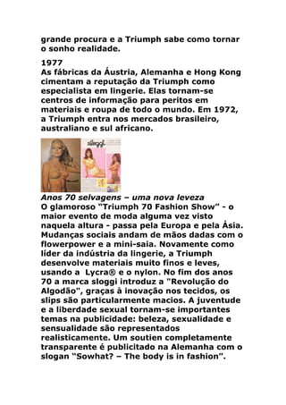grande procura e a Triumph sabe como tornar
o sonho realidade.
1977
As fábricas da Áustria, Alemanha e Hong Kong
cimentam a reputação da Triumph como
especialista em lingerie. Elas tornam-se
centros de informação para peritos em
materiais e roupa de todo o mundo. Em 1972,
a Triumph entra nos mercados brasileiro,
australiano e sul africano.




Anos 70 selvagens – uma nova leveza
O glamoroso “Triumph 70 Fashion Show” - o
maior evento de moda alguma vez visto
naquela altura - passa pela Europa e pela Ásia.
Mudanças sociais andam de mãos dadas com o
flowerpower e a mini-saia. Novamente como
líder da indústria da lingerie, a Triumph
desenvolve materiais muito finos e leves,
usando a Lycra® e o nylon. No fim dos anos
70 a marca sloggi introduz a "Revolução do
Algodão", graças à inovação nos tecidos, os
slips são particularmente macios. A juventude
e a liberdade sexual tornam-se importantes
temas na publicidade: beleza, sexualidade e
sensualidade são representados
realisticamente. Um soutien completamente
transparente é publicitado na Alemanha com o
slogan “Sowhat? – The body is in fashion”.
 