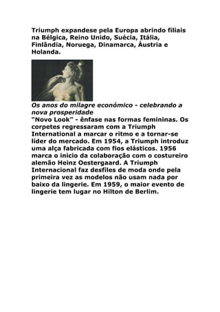 Triumph expandese pela Europa abrindo filiais
na Bélgica, Reino Unido, Suécia, Itália,
Finlândia, Noruega, Dinamarca, Áustria e
Holanda.




Os anos do milagre económico - celebrando a
nova prosperidade
“Novo Look” - ênfase nas formas femininas. Os
corpetes regressaram com a Triumph
International a marcar o ritmo e a tornar-se
líder do mercado. Em 1954, a Triumph introduz
uma alça fabricada com fios elásticos. 1956
marca o inicio da colaboração com o costureiro
alemão Heinz Oestergaard. A Triumph
Internacional faz desfiles de moda onde pela
primeira vez as modelos não usam nada por
baixo da lingerie. Em 1959, o maior evento de
lingerie tem lugar no Hilton de Berlim.
 