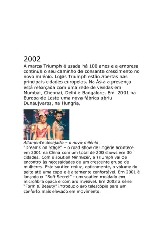 2002
A marca Triumph é usada há 100 anos e a empresa
continua o seu caminho de consante crescimento no
novo milénio. Lojas Triumph estão abertas nas
principais cidades europeias. Na Ásia a presença
está reforçada com uma rede de vendas em
Mumbai, Chennai, Delhi e Bangalore. Em 2001 na
Europa de Leste uma nova fábrica abriu
Dunaujvaros, na Hungria.




Altamente desejado – o novo milénio
“Dreams on Stage” – o road show de lingerie acontece
em 2001 na China com um total de 200 shows em 30
cidades. Com o soutien Minmizer, a Triumph vai de
encontro às necessidades de um crescente grupo de
mulheres. Este soutien reduz, opticamente, o volume do
peito até uma copa e é altamente confortável. Em 2001 é
lançado o “Soft Secret” - um soutien moldado em
microfibra opaca e com aro invisível. Em 2003 a série
“Form & Beauty” introduz o aro telescópio para um
conforto mais elevado em movimento.
 