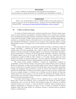 REFLEXÃO
Como o trabalho com depoimentos orais pode gerar uma perspectiva
transformadora no resgate das histórias de comunidades afro-descendentes no Brasil?

SABER MAIS
Sobre o uso de depoimentos orais no trabalho histórico acesse pela internet o
artigo de Antonio César de Almeida Santos , professor da Universidade Federal do
Paraná(UFPR) : www.pr.gov.br/arquivopublico/pdf/palestra_fontes_orais.pdf

IV.

A África na História Antiga

Os estudos de História Geral sobre o período conhecido como “História Antiga” quase
nunca ou muito raramente contemplam o continente africano. Ou se o fazem, não o revelam.
Isto é particularmente perceptível quando se apresenta a História do Antigo Oriente Próximo
e nela, a história do Egito. O Egito, apesar de por todos os mapas e referências geográficas, se
encontrar no continente africano, é mostrado como se fosse parte de um “mundo oriental”
não especificado. Privilegia-se o enfoque em seus contatos com a península arábica e a antiga
Mesopotâmia e menos a sua ligação com as terras africanas ao Sul onde ficam hoje a Etiópia e
o Sudão.
No entanto, hoje sabemos, em grande parte devido aos longos e criteriosos estudos de
Cheikh Anta-Diop – intelectual de muitos saberes nascido no Senegal. Ele afirmou,
comprovando com fontes pesquisadas, que o Egito se ligava de forma profunda ao mundo
africano. As bases da chamada “civilização egípcia” se encontravam ao Sul, dentro da África, e
para lá corriam faraós e sacerdotes em busca de proteção, inspiração e sabedoria. A fundação
do Império egípcio, que se fez há cerca de 5000 anos atrás, se deu a partir do Sul, e dali
conquistando a região do Delta do Nilo. O Egito é e foi sempre africano, ainda que muito
próximo ao Oriente e ao mundo mediterrâneo. As trocas culturais e demográficas com outras
regiões da Ásia Ocidental não tiram o lugar geográfico e histórico do Antigo Egito.
Da mesma forma, quando estudamos a história do mediterrâneo ocidental na
Antiguidade, ouvimos falar de Cartago e das guerras desta cidade africana contra a poderosa
Roma, sem mencionar os dados internos àquela cidade. O que fazia de Cartago uma cidade
tão rica e poderosa? O seu papel comercial, sem dúvida. Mas o que de tão valioso comerciava
Cartago, que enriquecia seus governantes a ponto de faze-la rival temida da cidade mais
poderosa do Mediterrâneo? Cartago possuía férteis campos de trigo, base para a alimentação
dos povos naqueles tempos e o contato com os berberes, povos do deserto do Saara que
traziam, pelas rotas das caravanas, o ouro do interior do continente. De Cartago saíam os
navios fenícios que costeavam a África em direção ao ocidente, chegando ao litoral ao sul do
Marrocos em busca de produtos locais.
O domínio sobre Cartago a partir de 146 a.C. significou não só o início do poder de
Roma sobre o Norte do continente, como o estreitamento das relações do mundo europeu
mediterrâneo com os povos do deserto. Provavelmente graças aos romanos, os berberes
tomaram contato com o camelo – o “navio do deserto”, animal de carga e transporte que se
adequou especialmente ás condições do Saara. E com o camelo, os africanos do deserto
chegaram ainda mais longe dentro do continente, levando e trazendo pessoas, produtos,
técnicas e conhecimentos.

 