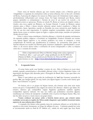 Outro tema de história africana que tem estreita relação com a História geral na
Antigüidade é a expansão do cristianismo sobre as terras africanas. Isto se deu sob o domínio
de Roma..A presença de religiosos fez nascer na África ramos do Cristianismo muito antigos e
profundamente influenciados por crenças locais. No Egito dominado por Roma, muitos
grupos oprimidos se cristianizaram e fizeram da nova fé um motivo de consolo e de
resistência contra os opressores. Porém, no século IV, Roma se tornou um império cristão e
fundou uma nova capital em Bizâncio, na Europa Oriental. A partir de Bizâncio saíram
missões para a África e destas missões africanas saíram muitos estudiosos e líderes do
Cristianismo. Santo Agostinho, nascido na Numídia (na costa oriental da atual Argélia) em
354, foi um dos mais importantes. E também surgiram comunidades cristãs que criaram
igrejas locais, como os cristãos coptas no Egito e a igreja cristã etíope, nascidas nos primeiros
séculos da era Cristã.
Estes e outros temas entrelaçam a história africana e a história de grandes movimentos
de expansão política, religiosa e econômica na Antigüidade. Estamos entrando em contato
com apenas alguns aspectos e, no entanto, podemos ver como se enriquece a nossa
compreensão da história que acreditávamos já conhecer. Ao acrescentar estas partes da
história africana nos estudos de História geral, estaremos ampliando e aprofundando o nosso
olhar e o de nossos alunos sobre o continente de nossos antepassados e sobre as relações
entre eles e o restante do mundo.
Sobre a importância da África na História Antiga (entre outros aspectos):
“História da África – o quê e para quê?”, artigo (publicado em 26/03/2003) de
Marina de Mello e Souza, professora de História da África da USP, acessível
pela internet, no site : http://www.historiadoreletronico.com.br/
V.

A expansão banta

O nome banto pode soar familiar a muitos de nós. Aliás, já falamos no texto deste
módulo (quando caracterizamos a diversidade africana) sobre o tronco lingüístico banto e da
importância das línguas dele derivadas para o Português do Brasil. Mas, o que quer dizer esta
palavra?(banto)
Banto é uma palavra que resulta da combinação de ‘ntu’ (ser humano) acrescido do
prefixo ‘ba’, que designa plural. Ou seja, banto (em alguns lugares é escrita como bantu) quer
dizer: ‘seres humanos’ ou ‘gente’.
Os bantos, isto é: os grupos de línguas bantas, não formam uma etnia nem muito
menos um povo. Compartilham uma origem em termos dos idiomas e dialetos que falam. No
entanto, sabemos que compartilhar origem lingüística geralmente também significa
compartilhar aspectos culturais. Ou seja: isto indica que poderíamos encontrar algumas
semelhanças nas formas de interpretar a realidade entre os povos de línguas bantas. Mas, isso
não faz deles um povo e muito menos um grupo étnico.
Vamos conhecer um pouco sobre a história destes povos, que criaram tantas
realidades novas para as regiões da África aonde chegaram e que também trouxeram tantos
aspectos de suas culturas para o Brasil.
A ocupação dos bantos sobre grandes áreas do continente africano ao sul da linha do
equador se deu muito lentamente, ao longo de milhares de anos. A primeira grande leva teria
se movimentado ainda no final do IIº milênio a.C., saindo de uma região que hoje ficaria

 