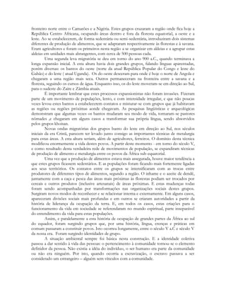 fronteiro norte entre o Camarões e a Nigéria. Estes grupos cruzaram a região onde fica hoje a
República Centro Africana, ocupando áreas dentro e fora da floresta equatorial, a oeste e a
leste. Ao se estabelecerem, de forma sedentária ou semi-sedentária, introduziram dois sistemas
diferentes de produção de alimentos, que se adaptaram respectivamente às florestas e à savana.
Eram agricultores e foram os primeiros nesta região a se organizar em aldeias e a agrupar estas
aldeias em unidades mais abrangentes, com cerca de 500 pessoas cada.
Uma segunda leva migratória se deu em torno do ano 900 a.C., quando terminava a
longa expansão inicial. A esta altura havia dois grandes grupos, falando línguas aparentadas,
porém diversas: os bantos do oeste (norte da atual República Popular do Congo e leste do
Gabão) e do leste ( atual Uganda). Os do oeste desceram para onde é hoje o norte de Angola e
chegaram a uma região mais seca. Outros permaneceram na fronteira entre a savana e a
floresta, seguindo os cursos de água. Enquanto isso, os do leste moveram-se em direção ao Sul,
para o sudeste do Zaire e Zâmbia atuais.
È importante lembrar que estes processos expansionistas não foram invasões. Fizeram
parte de um movimento de populações, lento, e com intensidade irregular, e que não poucas
vezes levou estes bantos a estabelecerem contatos e misturar-se com grupos que já habitavam
as regiões ou regiões próximas aonde chegavam. As pesquisas lingüísticas e arqueológicas
demonstram que algumas vezes os bantos mudaram seu modo de vida, tornaram-se pastores
nômades ,e chegaram em alguns casos a transformar sua própria língua, sendo absorvidos
pelos grupos khoisan.
Novas ondas migratórias dos grupos banto do leste em direção ao Sul, nos séculos
iniciais da era Cristã, parecem ter levado junto consigo as importantes técnicas de metalurgia
para estas áreas. A esta altura seriam, além de agricultores, ferreiros. O domínio desta técnica
modificou enormemente a vida destes povos. A partir deste momento - em torno do século V,
e como resultado desta verdadeira rede de movimentos de população, se expandiram técnicas
de produção de alimento e metalurgia entre os povos da África sub-equatorial.
Uma vez que a produção de alimentos estava mais assegurada, houve maior tendência a
que estes grupos ficassem sedentários. E as populações foram ficando mais fortemente ligadas
aos seus territórios. Os contatos entre os grupos se intensificaram com as trocas entre
produtores de diferentes tipos de alimentos, segundo a região. O inhame e o azeite de dendê,
juntamente com a caça e pesca das áreas mais próximas às florestas podiam ser trocados por
cereais e outros produtos (inclusive artesanais) de áreas próximas. E estas mudanças todas
foram sendo acompanhadas por transformações nas organizações sociais destes grupos.
Surgiram novos modos de reconhecer e se relacionar interna e externamente. Em alguns casos,
apareceram divisões sociais mais profundas e em outros se criaram autoridades a partir da
história de liderança da ocupação da terra. E, em todos os casos, estas criações para o
funcionamento da vida em sociedade se referendaram no mundo espiritual, parte inseparável
do entendimento da vida para estas populações.
Assim, e paralelamente a esta história de ocupação de grandes partes da África ao sul
do equador, foram surgindo grupos que, por uma história, língua, crenças e práticas em
comum passaram a constituir povos. Isto ocorreu longamente, entre o século V a.C e século V
da nossa era. Foram surgindo identidades de grupo.
A situação ambiental sempre foi básica nesta construção. E a identidade coletiva
passou a dar sentido à vida das pessoas: o pertencimento à comunidade tornou-se o elemento
definidor da pessoa. Não existia a idéia do indivíduo, o ser humano era parte da comunidade
ou não era ninguém. Por isto, quando ocorria a escravização, o escravo passava a ser
considerado um estrangeiro – alguém sem vínculos com a comunidade.

 
